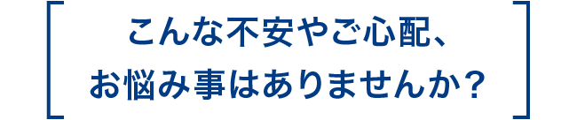 こんな不安やご心配、お悩み事はありませんか？